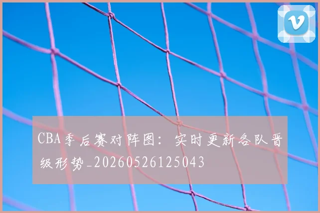 CBA季后赛对阵图:实时更新各队晋级形势_20260526125043