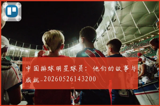 中国排球明星球员:他们的故事与成就_20260526143200