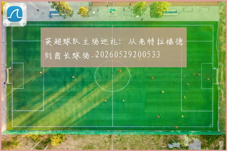 英超球队主场巡礼:从老特拉福德到酋长球场_20260529200533