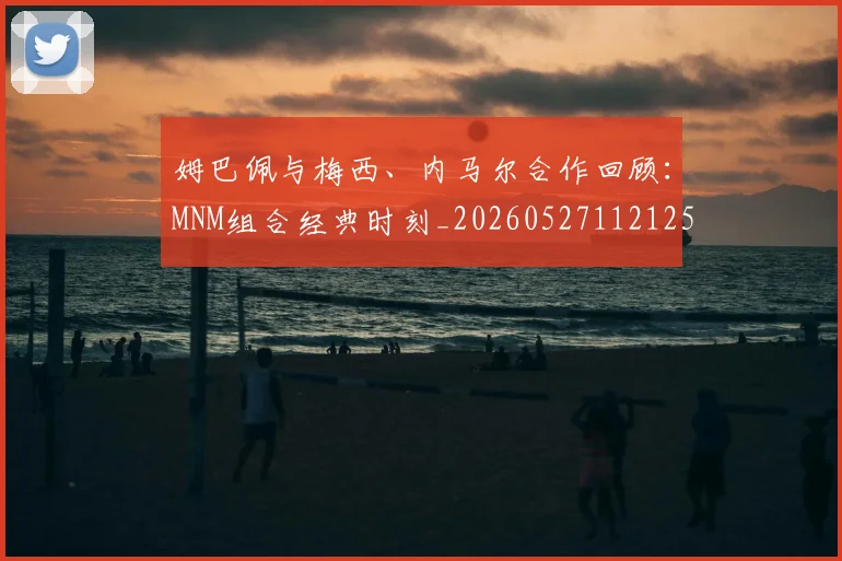 姆巴佩与梅西、内马尔合作回顾:MNM组合经典时刻_20260527112125