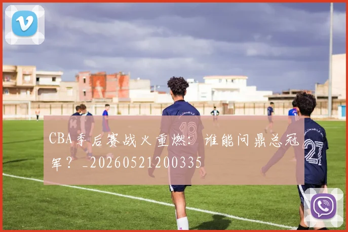 CBA季后赛战火重燃：谁能问鼎总冠军？_20260521200335