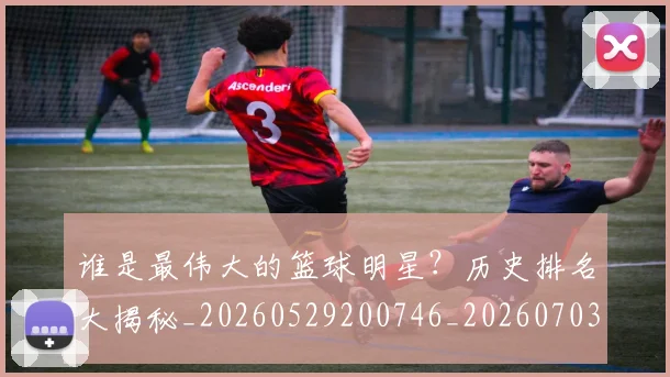 谁是最伟大的篮球明星？历史排名大揭秘_20260529200746_20260703181948