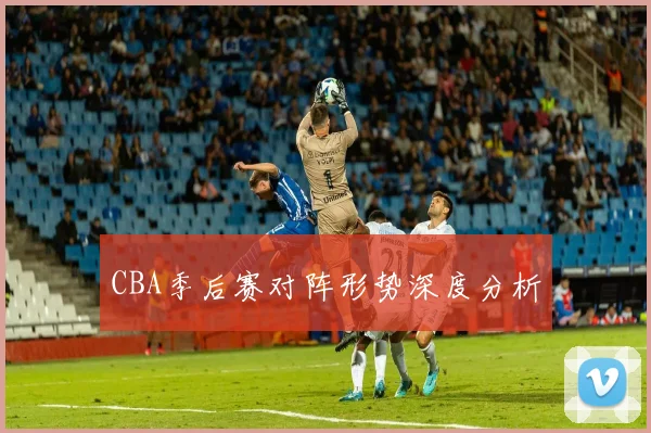 CBA季后赛对阵形势深度分析