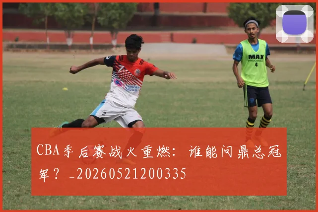 CBA季后赛战火重燃:谁能问鼎总冠军?_20260521200335