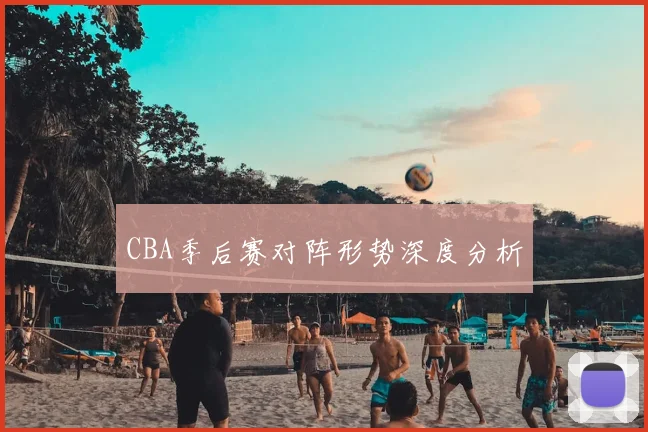 CBA季后赛对阵形势深度分析