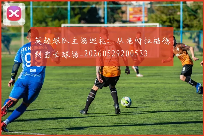 英超球队主场巡礼:从老特拉福德到酋长球场_20260529200533